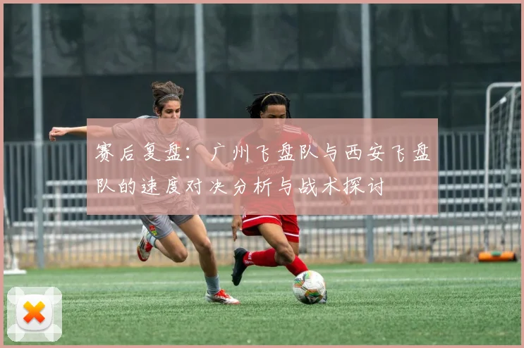赛后复盘：广州飞盘队与西安飞盘队的速度对决分析与战术探讨