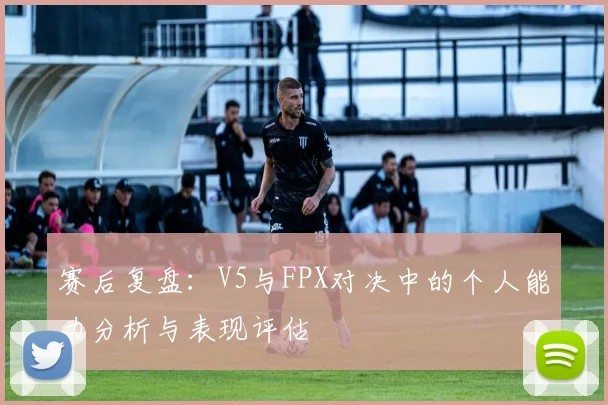 赛后复盘：V5与FPX对决中的个人能力分析与表现评估
