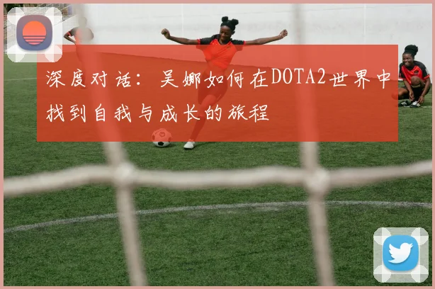 深度对话：吴娜如何在DOTA2世界中找到自我与成长的旅程