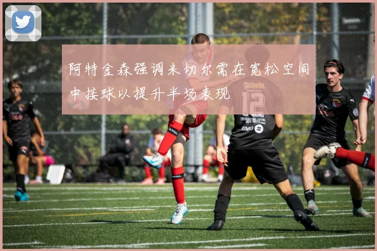 阿特金森强调米切尔需在宽松空间中接球以提升半场表现