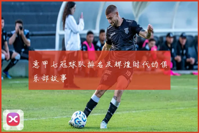 意甲七冠球队排名及辉煌时代的俱乐部故事