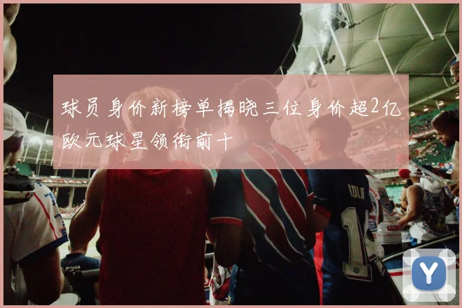 球员身价新榜单揭晓三位身价超2亿欧元球星领衔前十