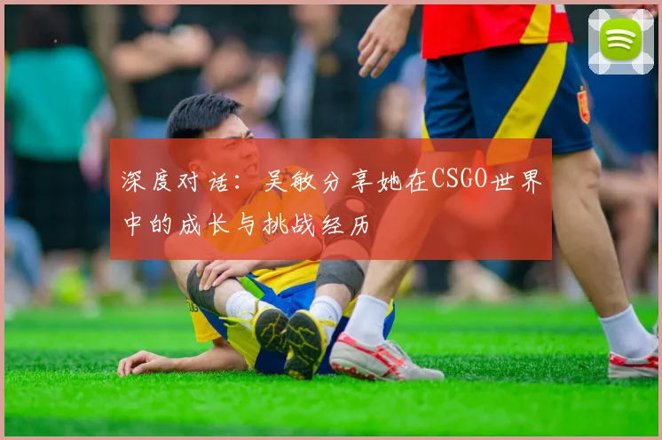 深度对话：吴敏分享她在CSGO世界中的成长与挑战经历