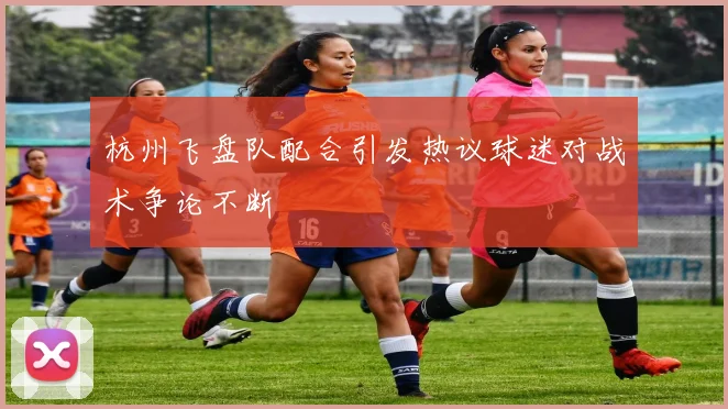 杭州飞盘队配合引发热议球迷对战术争论不断