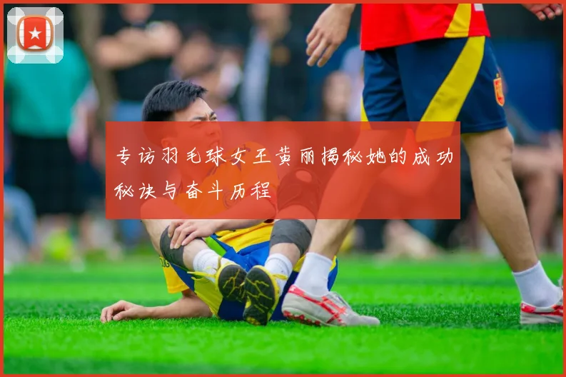 专访羽毛球女王黄丽揭秘她的成功秘诀与奋斗历程